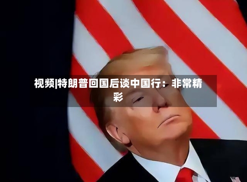 视频|特朗普回国后谈中国行：非常精彩-第1张图片