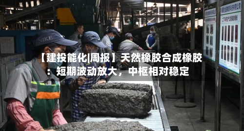 【建投能化|周报】天然橡胶合成橡胶：短期波动放大	，中枢相对稳定-第1张图片