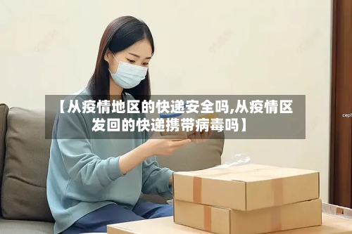 【从疫情地区的快递安全吗,从疫情区发回的快递携带病毒吗】-第1张图片