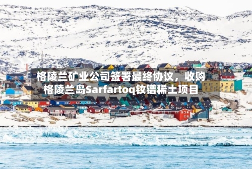 格陵兰矿业公司签署最终协议	，收购格陵兰岛Sarfartoq钕镨稀土项目-第1张图片
