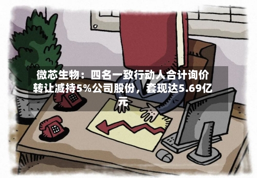 微芯生物：四名一致行动人合计询价转让减持5%公司股份	，套现达5.69亿元-第1张图片
