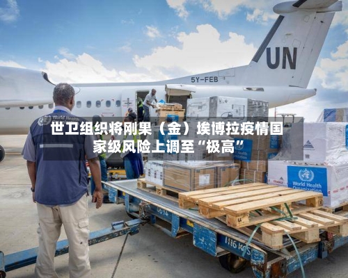 世卫组织将刚果（金）埃博拉疫情国家级风险上调至“极高”-第1张图片