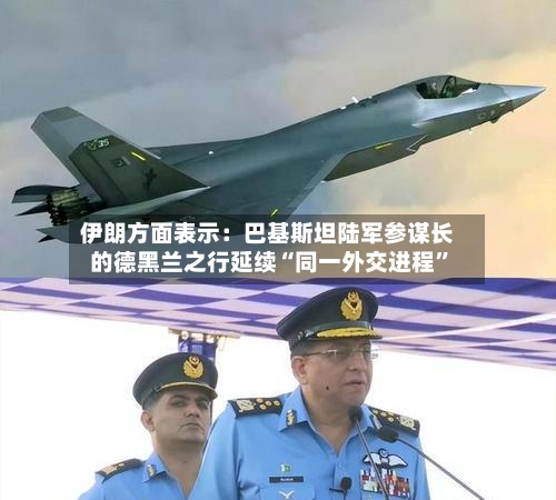 伊朗方面表示：巴基斯坦陆军参谋长的德黑兰之行延续“同一外交进程	”-第1张图片