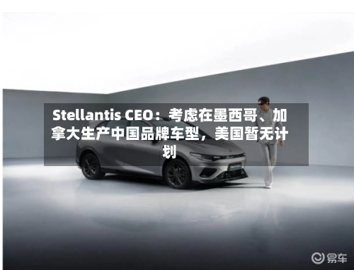 Stellantis CEO：考虑在墨西哥	、加拿大生产中国品牌车型，美国暂无计划-第1张图片