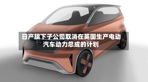日产旗下子公司取消在英国生产电动汽车动力总成的计划-第1张图片