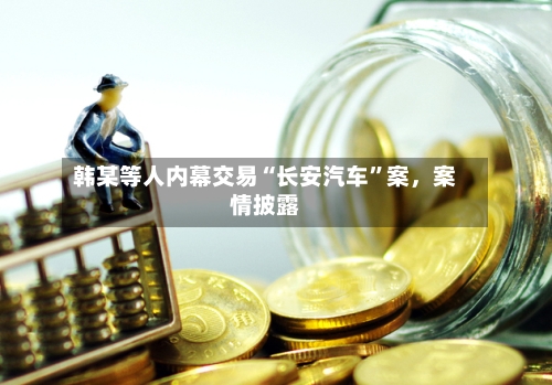 韩某等人内幕交易“长安汽车”案，案情披露-第1张图片