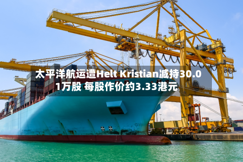 太平洋航运遭Helt Kristian减持30.01万股 每股作价约3.33港元-第1张图片