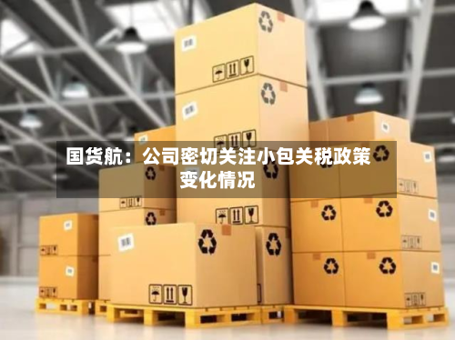国货航:公司密切关注小包关税政策变化情况-第1张图片