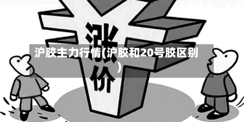 沪胶主力行情(沪胶和20号胶区别)-第1张图片