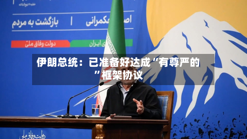 伊朗总统：已准备好达成“有尊严的”框架协议-第1张图片