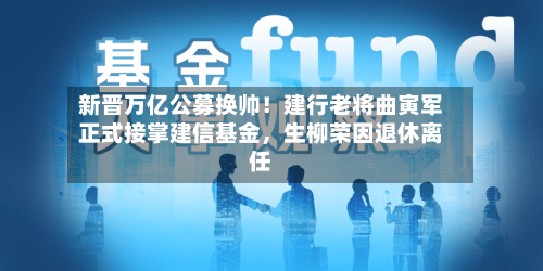 新晋万亿公募换帅！建行老将曲寅军正式接掌建信基金	，生柳荣因退休离任-第1张图片