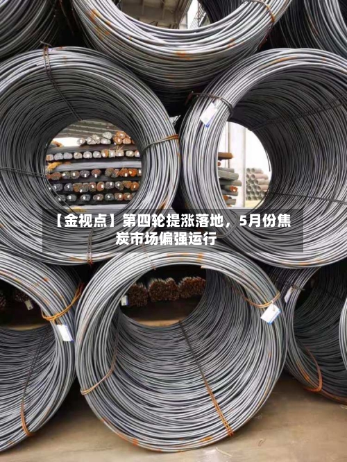 【金视点】第四轮提涨落地	，5月份焦炭市场偏强运行-第1张图片