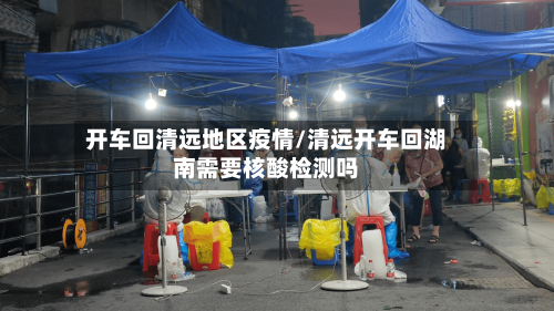 开车回清远地区疫情/清远开车回湖南需要核酸检测吗-第1张图片