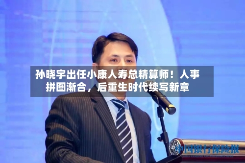 孙晓宇出任小康人寿总精算师！人事拼图渐合，后重生时代续写新章-第1张图片