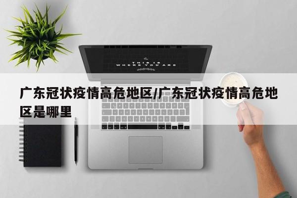广东冠状疫情高危地区/广东冠状疫情高危地区是哪里