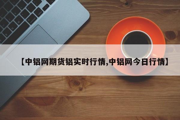 【中铝网期货铝实时行情,中铝网今日行情】