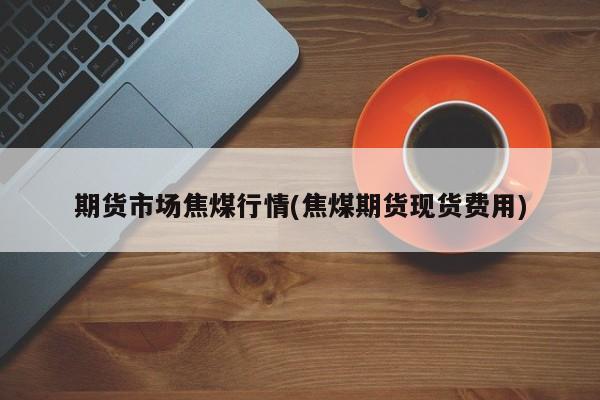 期货市场焦煤行情(焦煤期货现货费用)