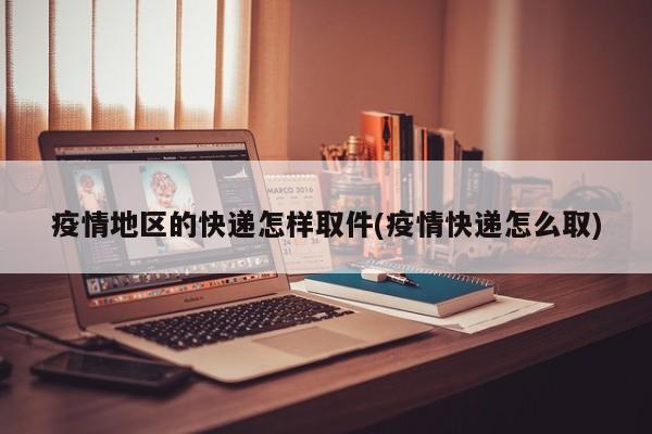 疫情地区的快递怎样取件(疫情快递怎么取)