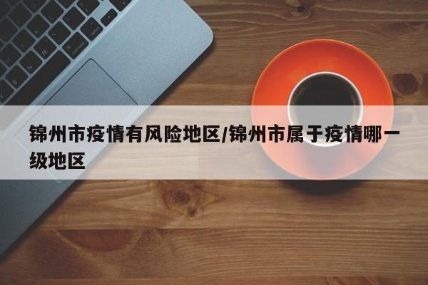 锦州市疫情有风险地区/锦州市属于疫情哪一级地区