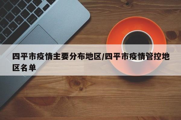 四平市疫情主要分布地区/四平市疫情管控地区名单