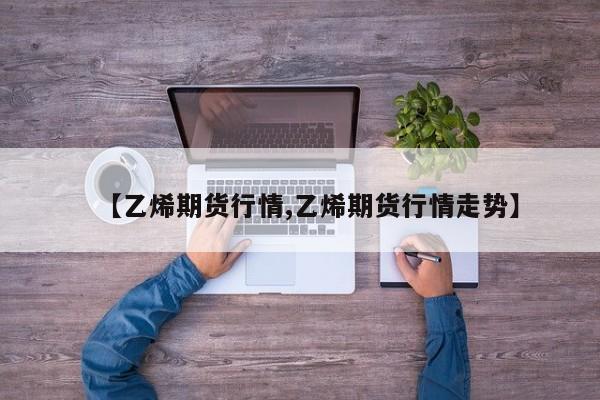 【乙烯期货行情,乙烯期货行情走势】