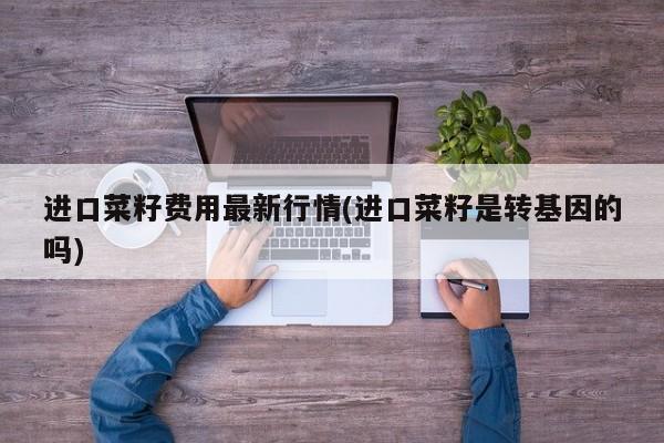 进口菜籽费用最新行情(进口菜籽是转基因的吗)