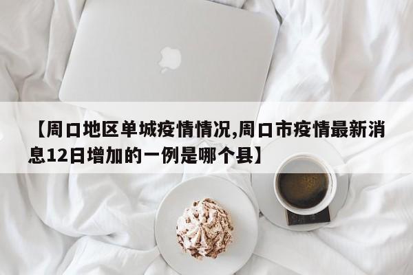 【周口地区单城疫情情况,周口市疫情最新消息12日增加的一例是哪个县】