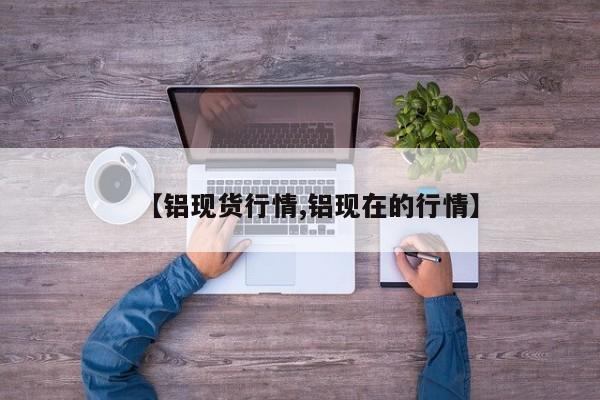 【铝现货行情,铝现在的行情】