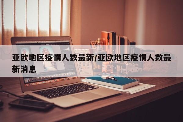 亚欧地区疫情人数最新/亚欧地区疫情人数最新消息