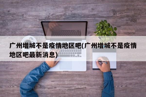 广州增城不是疫情地区吧(广州增城不是疫情地区吧最新消息)