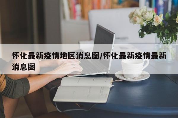 怀化最新疫情地区消息图/怀化最新疫情最新消息图