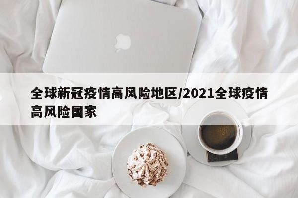 全球新冠疫情高风险地区/2021全球疫情高风险国家