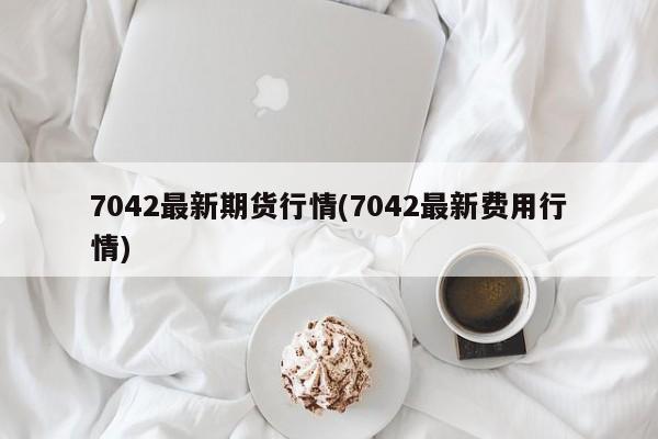 7042最新期货行情(7042最新费用行情)