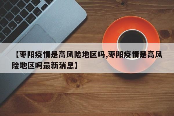 【枣阳疫情是高风险地区吗,枣阳疫情是高风险地区吗最新消息】