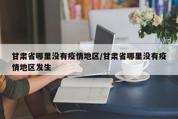 甘肃省哪里没有疫情地区/甘肃省哪里没有疫情地区发生