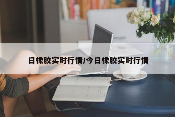 日橡胶实时行情/今日橡胶实时行情