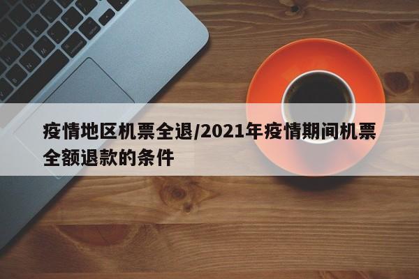 疫情地区机票全退/2021年疫情期间机票全额退款的条件