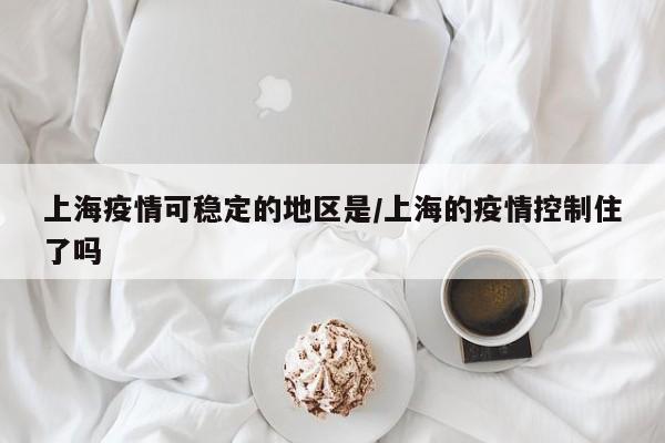 上海疫情可稳定的地区是/上海的疫情控制住了吗