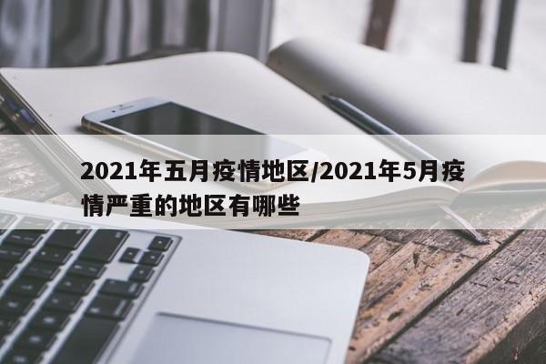 2021年五月疫情地区/2021年5月疫情严重的地区有哪些