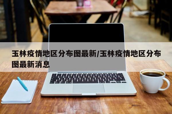 玉林疫情地区分布图最新/玉林疫情地区分布图最新消息
