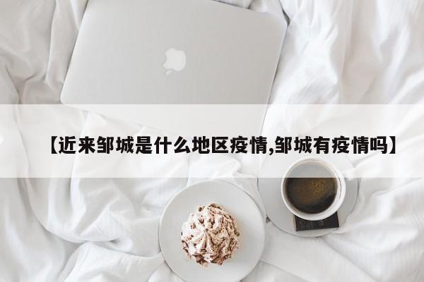 【近来邹城是什么地区疫情,邹城有疫情吗】