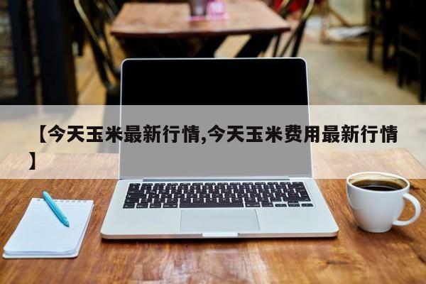 【今天玉米最新行情,今天玉米费用最新行情】