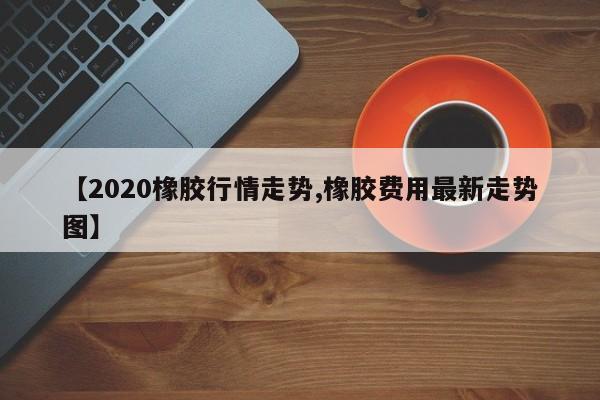 【2020橡胶行情走势,橡胶费用最新走势图】