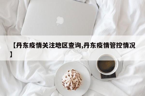 【丹东疫情关注地区查询,丹东疫情管控情况】