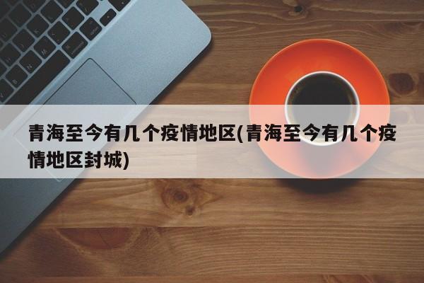 青海至今有几个疫情地区(青海至今有几个疫情地区封城)