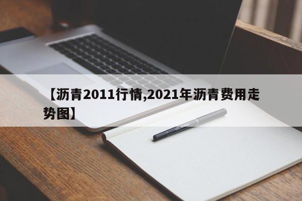 【沥青2011行情,2021年沥青费用走势图】