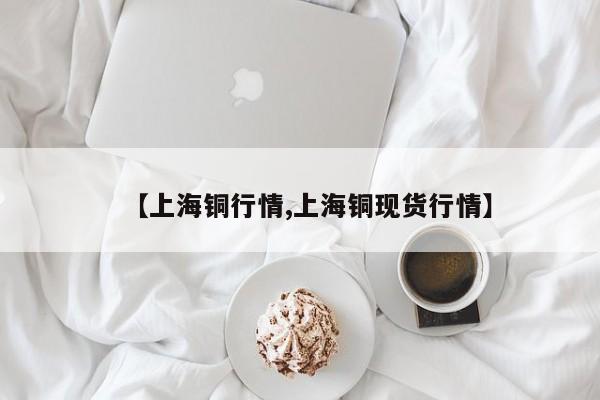 【上海铜行情,上海铜现货行情】