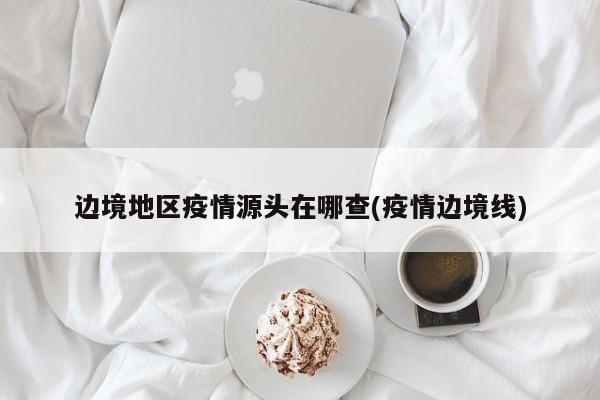 边境地区疫情源头在哪查(疫情边境线)