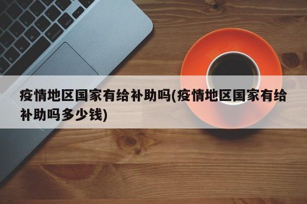 疫情地区国家有给补助吗(疫情地区国家有给补助吗多少钱)