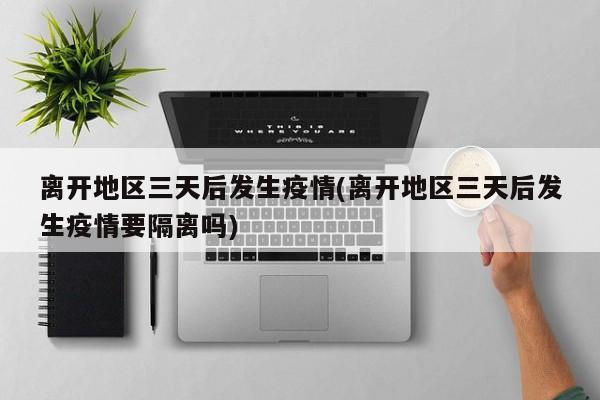 离开地区三天后发生疫情(离开地区三天后发生疫情要隔离吗)
